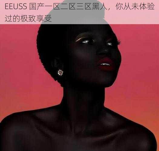 EEUSS 国产一区二区三区黑人,你从未体验过的极致享受
